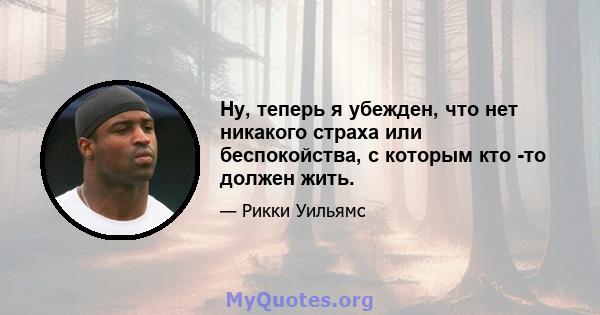 Ну, теперь я убежден, что нет никакого страха или беспокойства, с которым кто -то должен жить.