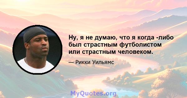 Ну, я не думаю, что я когда -либо был страстным футболистом или страстным человеком.