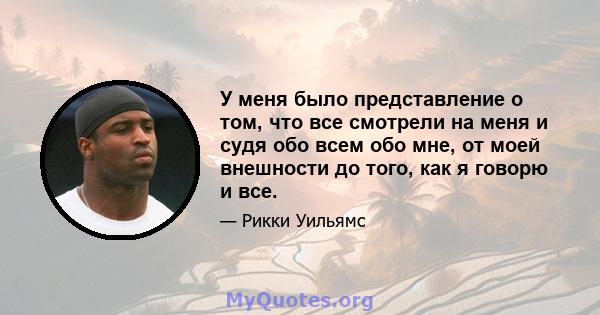 У меня было представление о том, что все смотрели на меня и судя обо всем обо мне, от моей внешности до того, как я говорю и все.