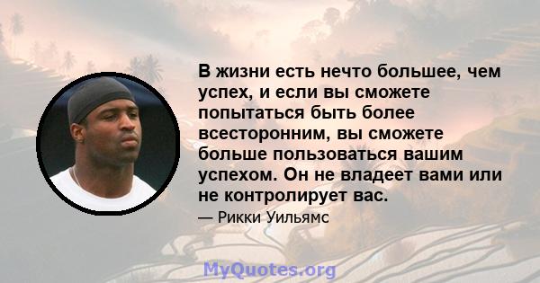 В жизни есть нечто большее, чем успех, и если вы сможете попытаться быть более всесторонним, вы сможете больше пользоваться вашим успехом. Он не владеет вами или не контролирует вас.