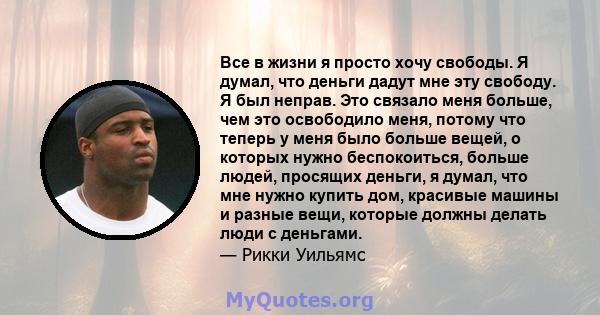 Все в жизни я просто хочу свободы. Я думал, что деньги дадут мне эту свободу. Я был неправ. Это связало меня больше, чем это освободило меня, потому что теперь у меня было больше вещей, о которых нужно беспокоиться,