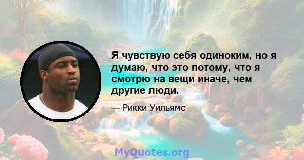 Я чувствую себя одиноким, но я думаю, что это потому, что я смотрю на вещи иначе, чем другие люди.