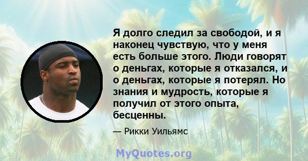 Я долго следил за свободой, и я наконец чувствую, что у меня есть больше этого. Люди говорят о деньгах, которые я отказался, и о деньгах, которые я потерял. Но знания и мудрость, которые я получил от этого опыта,