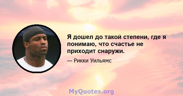 Я дошел до такой степени, где я понимаю, что счастье не приходит снаружи.