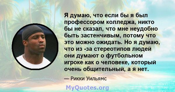 Я думаю, что если бы я был профессором колледжа, никто бы не сказал, что мне неудобно быть застенчивым, потому что это можно ожидать. Но я думаю, что из -за стереотипов людей они думают о футбольном игроке как о