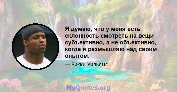 Я думаю, что у меня есть склонность смотреть на вещи субъективно, а не объективно, когда я размышляю над своим опытом.