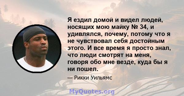 Я ездил домой и видел людей, носящих мою майку № 34, и удивлялся, почему, потому что я не чувствовал себя достойным этого. И все время я просто знал, что люди смотрят на меня, говоря обо мне везде, куда бы я ни пошел.