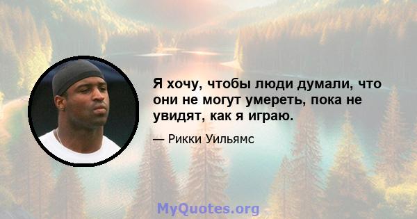 Я хочу, чтобы люди думали, что они не могут умереть, пока не увидят, как я играю.