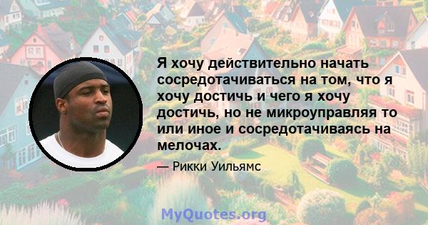 Я хочу действительно начать сосредотачиваться на том, что я хочу достичь и чего я хочу достичь, но не микроуправляя то или иное и сосредотачиваясь на мелочах.