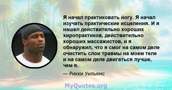 Я начал практиковать йогу. Я начал изучать практические исцеления. И я нашел действительно хороших хиропрактиков, действительно хороших массажистов, и я обнаружил, что я смог на самом деле очистить слои травмы на моем