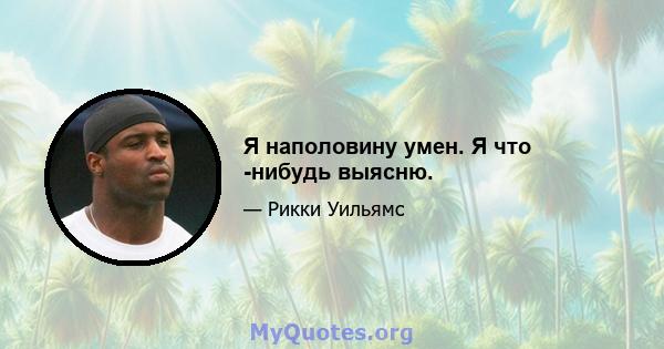 Я наполовину умен. Я что -нибудь выясню.