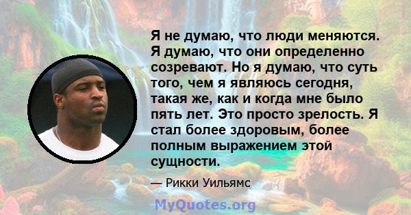 Я не думаю, что люди меняются. Я думаю, что они определенно созревают. Но я думаю, что суть того, чем я являюсь сегодня, такая же, как и когда мне было пять лет. Это просто зрелость. Я стал более здоровым, более полным