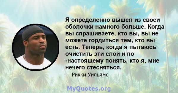 Я определенно вышел из своей оболочки намного больше. Когда вы спрашиваете, кто вы, вы не можете гордиться тем, кто вы есть. Теперь, когда я пытаюсь очистить эти слои и по -настоящему понять, кто я, мне нечего