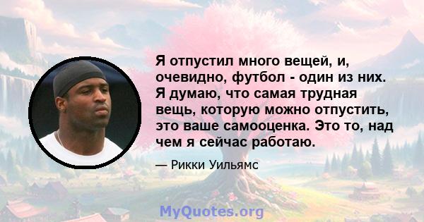 Я отпустил много вещей, и, очевидно, футбол - один из них. Я думаю, что самая трудная вещь, которую можно отпустить, это ваше самооценка. Это то, над чем я сейчас работаю.