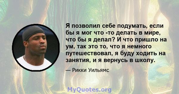 Я позволил себе подумать, если бы я мог что -то делать в мире, что бы я делал? И что пришло на ум, так это то, что я немного путешествовал, я буду ходить на занятия, и я вернусь в школу.