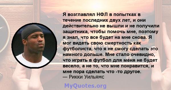 Я возглавлял НФЛ в попытках в течение последних двух лет, и они действительно не вышли и не получили защитника, чтобы помочь мне, поэтому я знал, что все будет на мне снова. Я мог видеть свою смертность как футболиста,