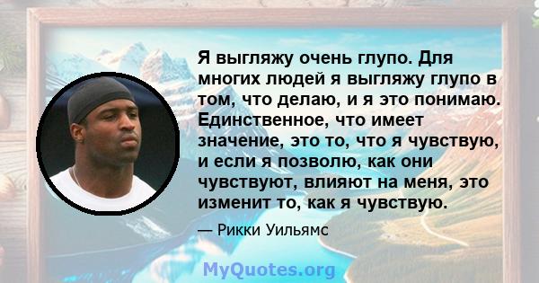 Я выгляжу очень глупо. Для многих людей я выгляжу глупо в том, что делаю, и я это понимаю. Единственное, что имеет значение, это то, что я чувствую, и если я позволю, как они чувствуют, влияют на меня, это изменит то,