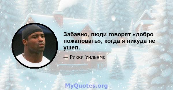 Забавно, люди говорят «добро пожаловать», когда я никуда не ушел.