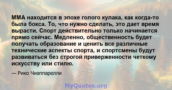 ММА находится в эпохе голого кулака, как когда-то была бокса. То, что нужно сделать, это дает время вырасти. Спорт действительно только начинается прямо сейчас. Медленно, общественность будет получать образование и