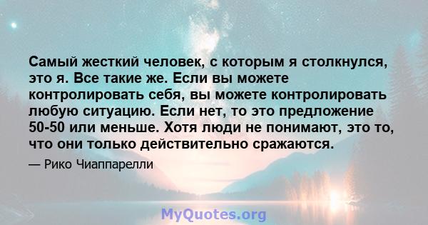 Самый жесткий человек, с которым я столкнулся, это я. Все такие же. Если вы можете контролировать себя, вы можете контролировать любую ситуацию. Если нет, то это предложение 50-50 или меньше. Хотя люди не понимают, это