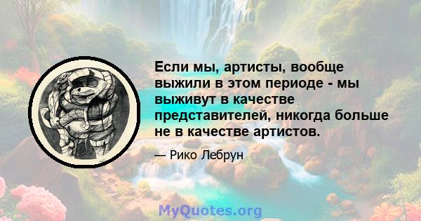 Если мы, артисты, вообще выжили в этом периоде - мы выживут в качестве представителей, никогда больше не в качестве артистов.