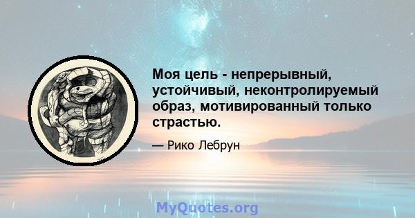 Моя цель - непрерывный, устойчивый, неконтролируемый образ, мотивированный только страстью.