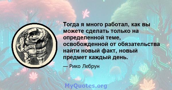 Тогда я много работал, как вы можете сделать только на определенной теме, освобожденной от обязательства найти новый факт, новый предмет каждый день.