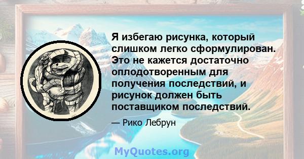 Я избегаю рисунка, который слишком легко сформулирован. Это не кажется достаточно оплодотворенным для получения последствий, и рисунок должен быть поставщиком последствий.