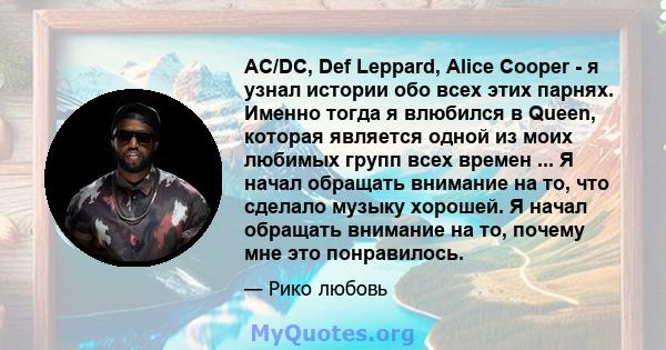 AC/DC, Def Leppard, Alice Cooper - я узнал истории обо всех этих парнях. Именно тогда я влюбился в Queen, которая является одной из моих любимых групп всех времен ... Я начал обращать внимание на то, что сделало музыку