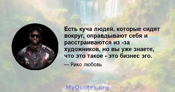 Есть куча людей, которые сидят вокруг, оправдывают себя и расстраиваются из -за художников, но вы уже знаете, что это такое - это бизнес эго.