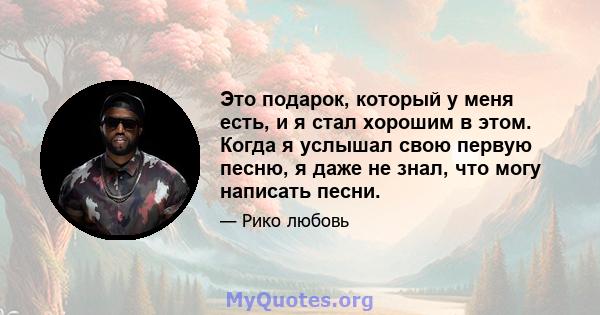 Это подарок, который у меня есть, и я стал хорошим в этом. Когда я услышал свою первую песню, я даже не знал, что могу написать песни.