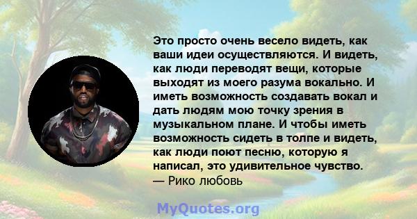 Это просто очень весело видеть, как ваши идеи осуществляются. И видеть, как люди переводят вещи, которые выходят из моего разума вокально. И иметь возможность создавать вокал и дать людям мою точку зрения в музыкальном