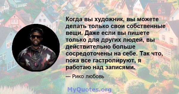 Когда вы художник, вы можете делать только свои собственные вещи. Даже если вы пишете только для других людей, вы действительно больше сосредоточены на себе. Так что, пока все гастролируют, я работаю над записями.