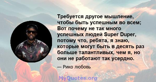 Требуется другое мышление, чтобы быть успешным во всем; Вот почему не так много успешных людей Super Duper, потому что, ребята, я знаю, которые могут быть в десять раз больше талантливых, чем я, но они не работают так