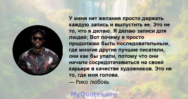 У меня нет желания просто держать каждую запись и выпустить ее. Это не то, что я делаю. Я делаю записи для людей; Вот почему я просто продолжаю быть последовательным, где многие другие лучшие писатели, они как бы упали, 