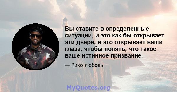 Вы ставите в определенные ситуации, и это как бы открывает эти двери, и это открывает ваши глаза, чтобы понять, что такое ваше истинное призвание.