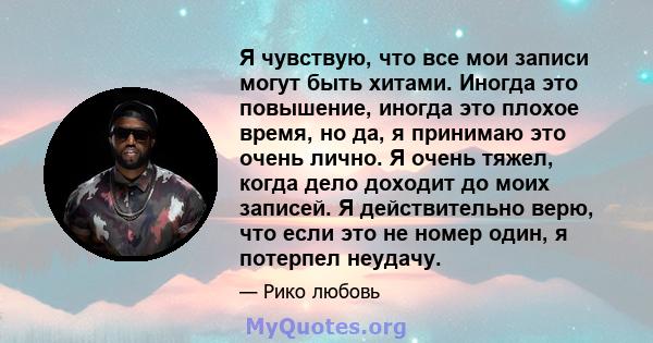 Я чувствую, что все мои записи могут быть хитами. Иногда это повышение, иногда это плохое время, но да, я принимаю это очень лично. Я очень тяжел, когда дело доходит до моих записей. Я действительно верю, что если это