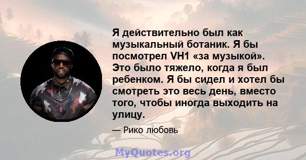 Я действительно был как музыкальный ботаник. Я бы посмотрел VH1 «за музыкой». Это было тяжело, когда я был ребенком. Я бы сидел и хотел бы смотреть это весь день, вместо того, чтобы иногда выходить на улицу.