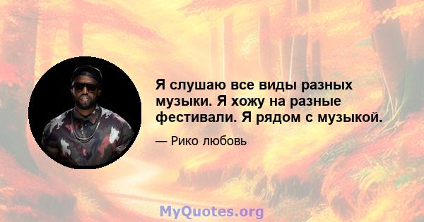 Я слушаю все виды разных музыки. Я хожу на разные фестивали. Я рядом с музыкой.