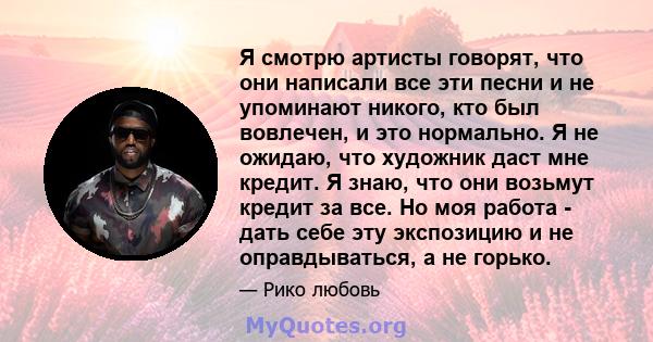 Я смотрю артисты говорят, что они написали все эти песни и не упоминают никого, кто был вовлечен, и это нормально. Я не ожидаю, что художник даст мне кредит. Я знаю, что они возьмут кредит за все. Но моя работа - дать