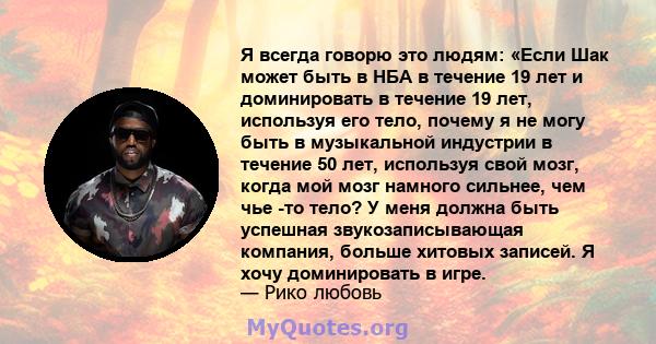 Я всегда говорю это людям: «Если Шак может быть в НБА в течение 19 лет и доминировать в течение 19 лет, используя его тело, почему я не могу быть в музыкальной индустрии в течение 50 лет, используя свой мозг, когда мой