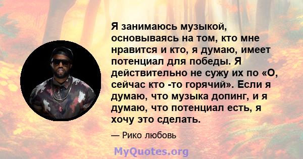 Я занимаюсь музыкой, основываясь на том, кто мне нравится и кто, я думаю, имеет потенциал для победы. Я действительно не сужу их по «О, сейчас кто -то горячий». Если я думаю, что музыка допинг, и я думаю, что потенциал