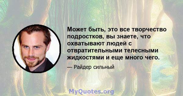 Может быть, это все творчество подростков, вы знаете, что охватывают людей с отвратительными телесными жидкостями и еще много чего.