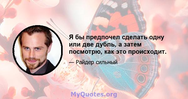 Я бы предпочел сделать одну или две дубль, а затем посмотрю, как это происходит.