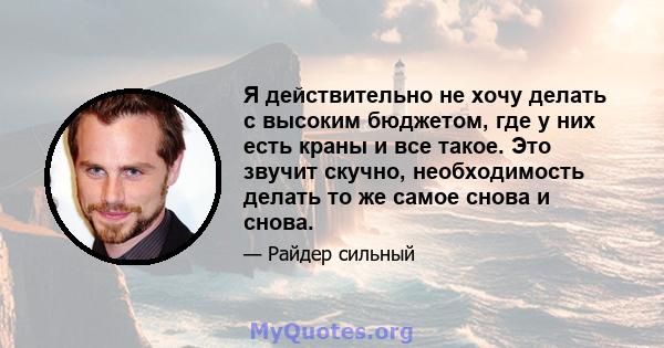 Я действительно не хочу делать с высоким бюджетом, где у них есть краны и все такое. Это звучит скучно, необходимость делать то же самое снова и снова.