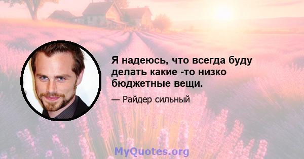 Я надеюсь, что всегда буду делать какие -то низко бюджетные вещи.