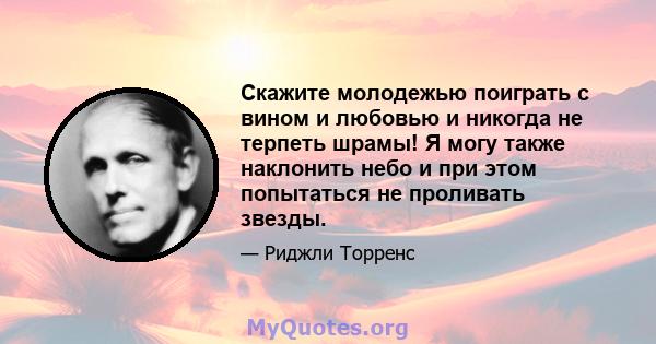 Скажите молодежью поиграть с вином и любовью и никогда не терпеть шрамы! Я могу также наклонить небо и при этом попытаться не проливать звезды.