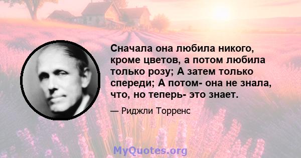 Сначала она любила никого, кроме цветов, а потом любила только розу; А затем только спереди; А потом- она ​​не знала, что, но теперь- это знает.