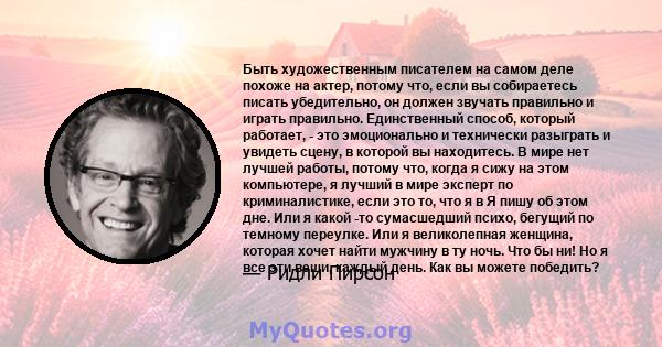 Быть художественным писателем на самом деле похоже на актер, потому что, если вы собираетесь писать убедительно, он должен звучать правильно и играть правильно. Единственный способ, который работает, - это эмоционально