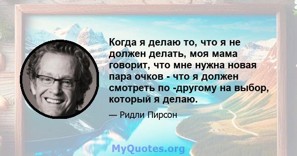 Когда я делаю то, что я не должен делать, моя мама говорит, что мне нужна новая пара очков - что я должен смотреть по -другому на выбор, который я делаю.